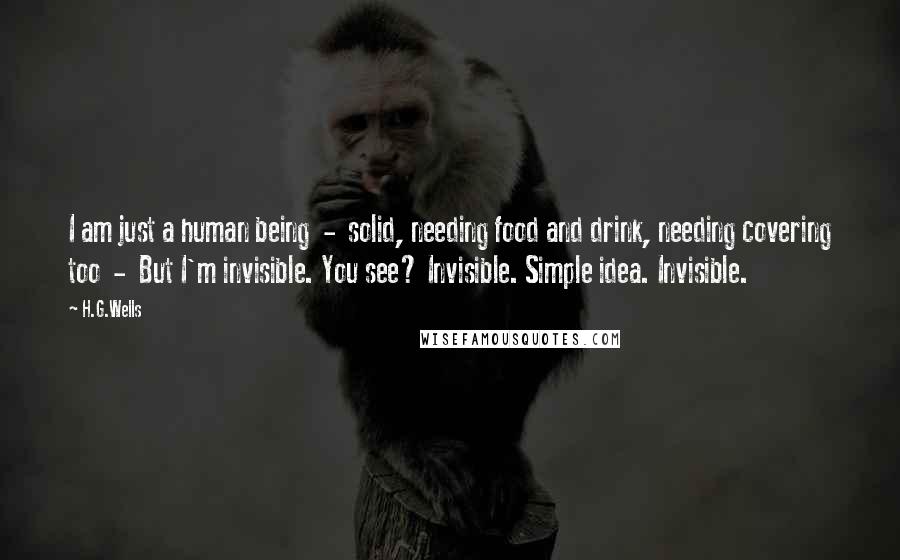 H.G.Wells Quotes: I am just a human being  -  solid, needing food and drink, needing covering too  -  But I'm invisible. You see? Invisible. Simple idea. Invisible.