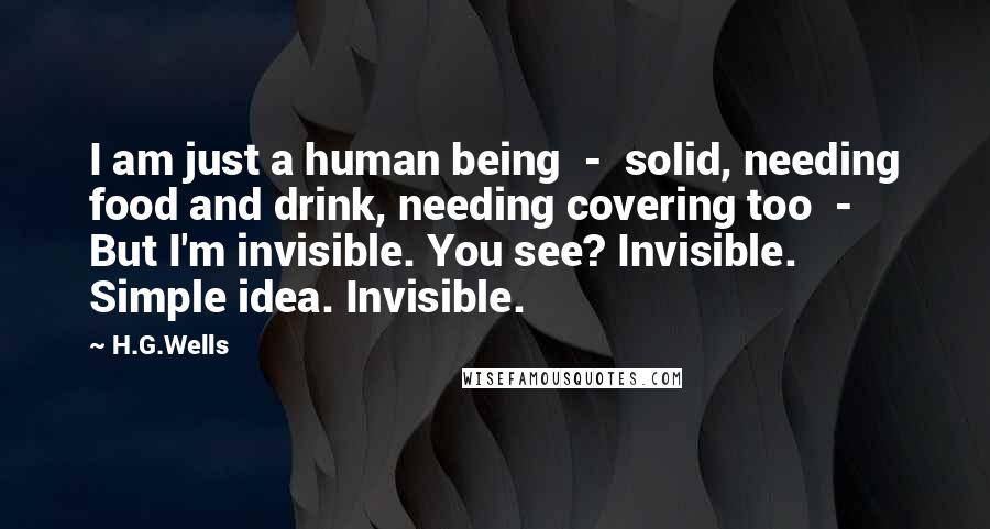 H.G.Wells Quotes: I am just a human being - solid, needing food and drink, needing covering too - But I'm invisible. You see? Invisible. Simple idea. Invisible.