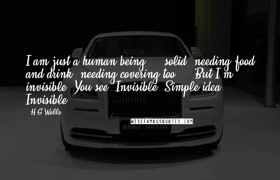 H.G.Wells Quotes: I am just a human being  -  solid, needing food and drink, needing covering too  -  But I'm invisible. You see? Invisible. Simple idea. Invisible.