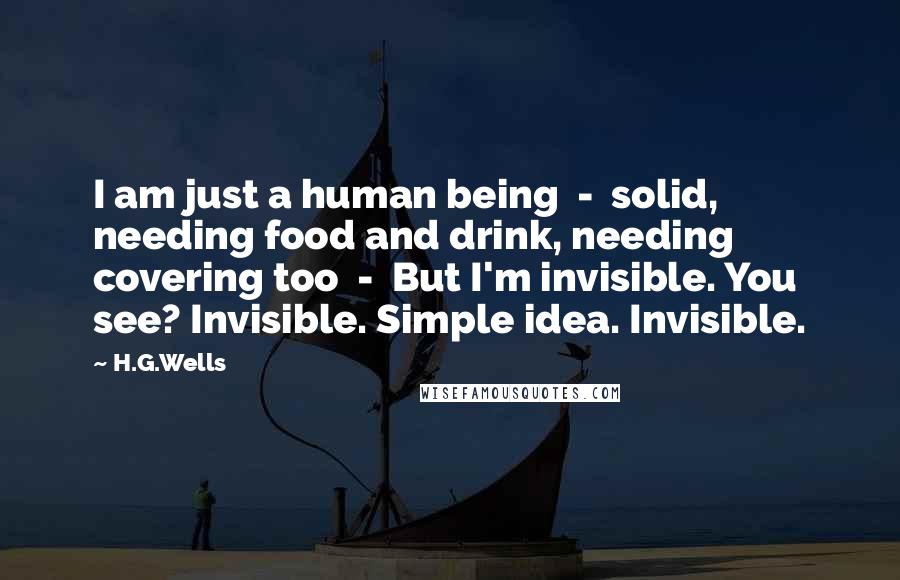 H.G.Wells Quotes: I am just a human being  -  solid, needing food and drink, needing covering too  -  But I'm invisible. You see? Invisible. Simple idea. Invisible.