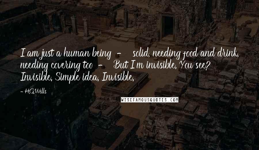 H.G.Wells Quotes: I am just a human being  -  solid, needing food and drink, needing covering too  -  But I'm invisible. You see? Invisible. Simple idea. Invisible.