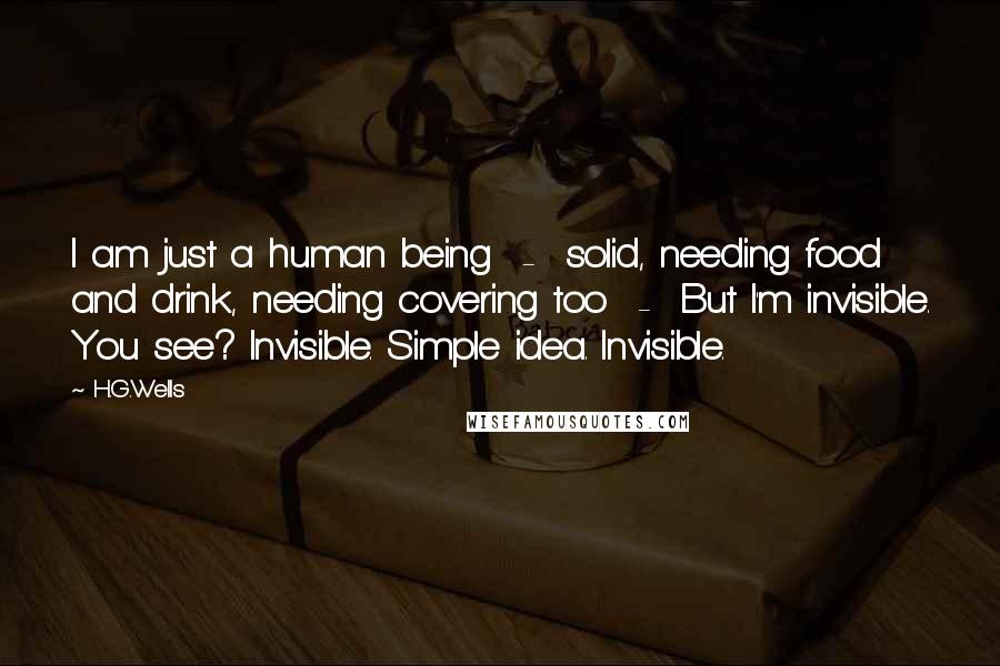 H.G.Wells Quotes: I am just a human being  -  solid, needing food and drink, needing covering too  -  But I'm invisible. You see? Invisible. Simple idea. Invisible.