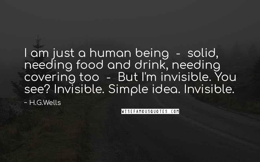 H.G.Wells Quotes: I am just a human being - solid, needing food and drink, needing covering too - But I'm invisible. You see? Invisible. Simple idea. Invisible.