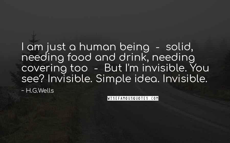 H.G.Wells Quotes: I am just a human being  -  solid, needing food and drink, needing covering too  -  But I'm invisible. You see? Invisible. Simple idea. Invisible.