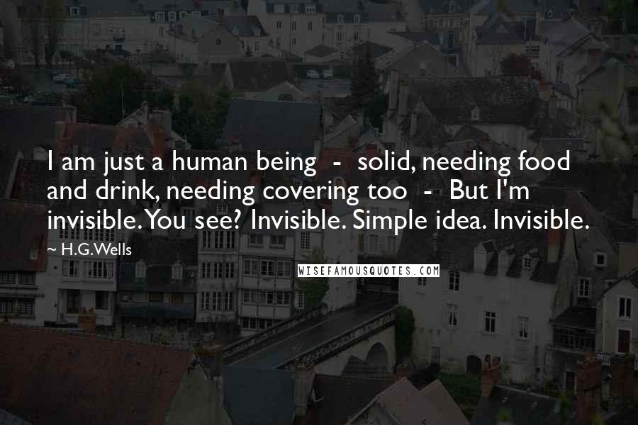 H.G.Wells Quotes: I am just a human being - solid, needing food and drink, needing covering too - But I'm invisible. You see? Invisible. Simple idea. Invisible.