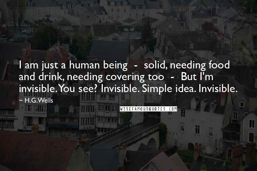 H.G.Wells Quotes: I am just a human being  -  solid, needing food and drink, needing covering too  -  But I'm invisible. You see? Invisible. Simple idea. Invisible.