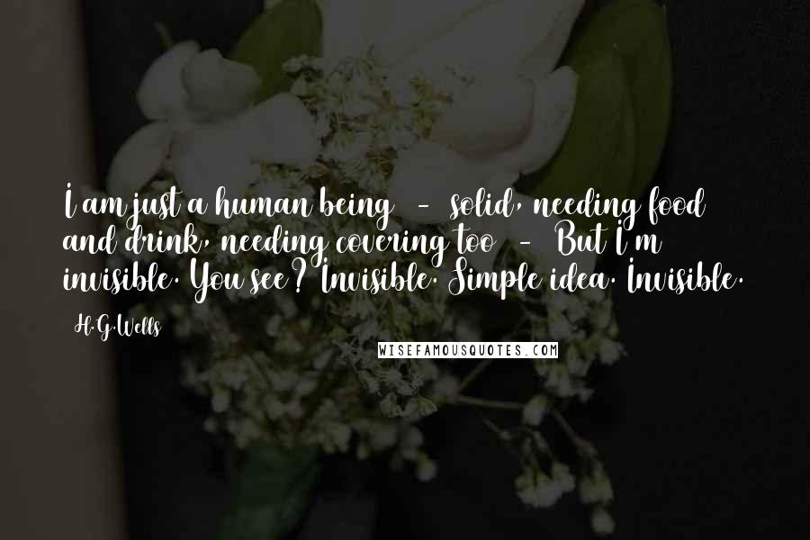 H.G.Wells Quotes: I am just a human being  -  solid, needing food and drink, needing covering too  -  But I'm invisible. You see? Invisible. Simple idea. Invisible.