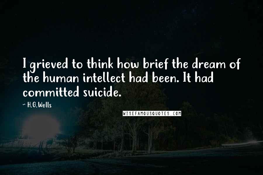 H.G.Wells Quotes: I grieved to think how brief the dream of the human intellect had been. It had committed suicide.