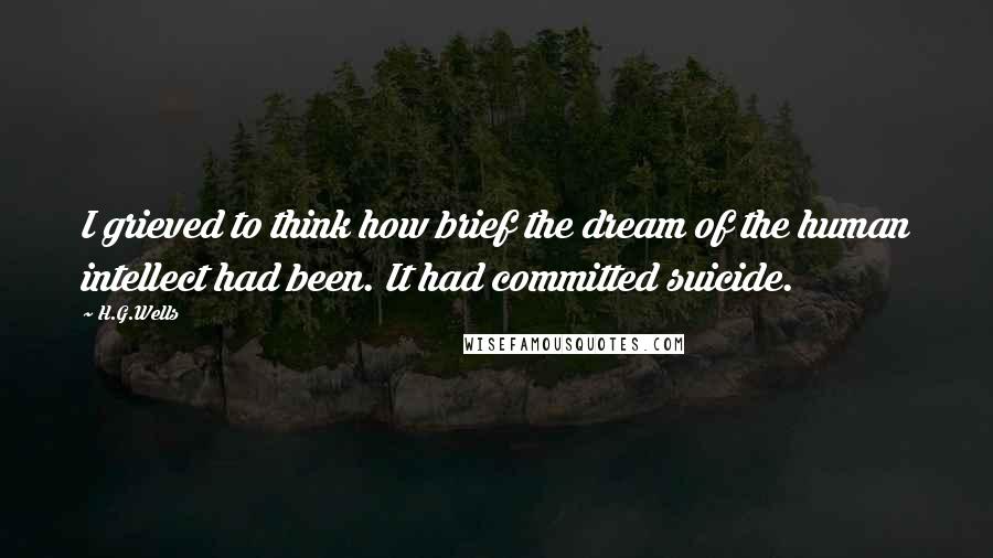 H.G.Wells Quotes: I grieved to think how brief the dream of the human intellect had been. It had committed suicide.