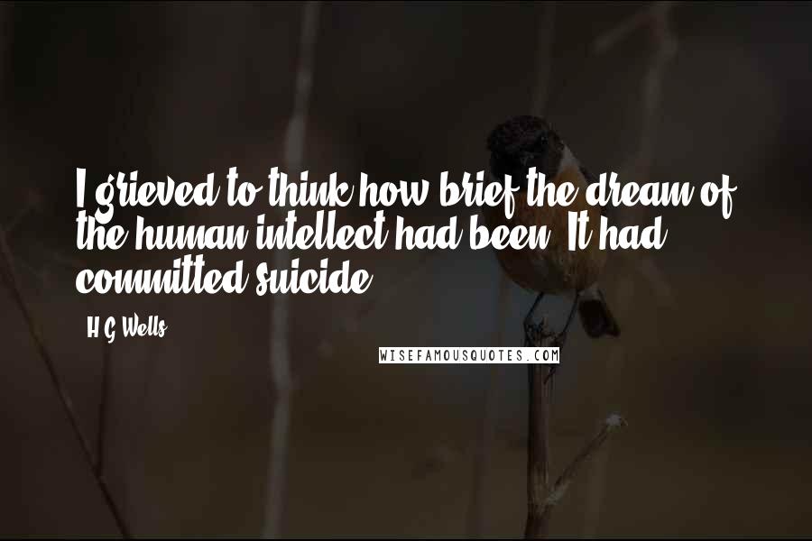 H.G.Wells Quotes: I grieved to think how brief the dream of the human intellect had been. It had committed suicide.