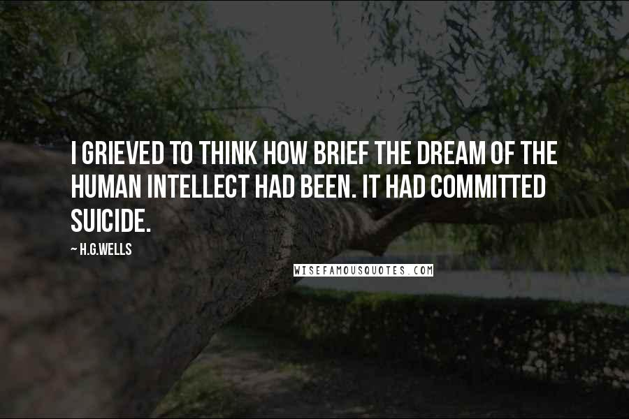 H.G.Wells Quotes: I grieved to think how brief the dream of the human intellect had been. It had committed suicide.