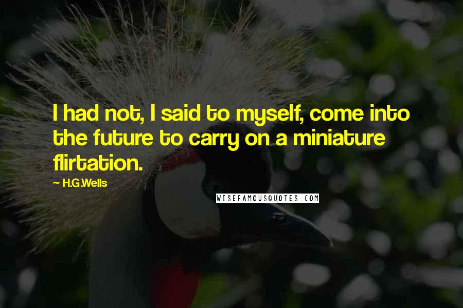 H.G.Wells Quotes: I had not, I said to myself, come into the future to carry on a miniature flirtation.