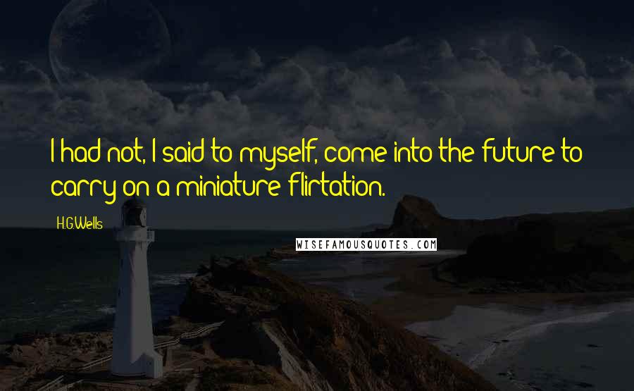 H.G.Wells Quotes: I had not, I said to myself, come into the future to carry on a miniature flirtation.