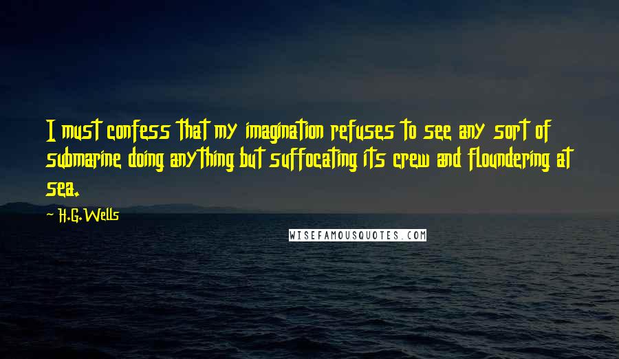 H.G.Wells Quotes: I must confess that my imagination refuses to see any sort of submarine doing anything but suffocating its crew and floundering at sea.
