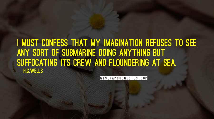 H.G.Wells Quotes: I must confess that my imagination refuses to see any sort of submarine doing anything but suffocating its crew and floundering at sea.