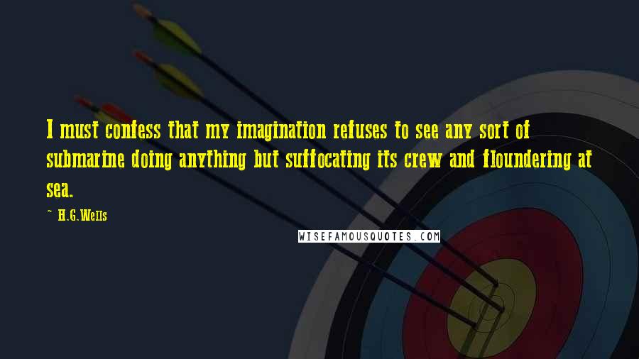 H.G.Wells Quotes: I must confess that my imagination refuses to see any sort of submarine doing anything but suffocating its crew and floundering at sea.