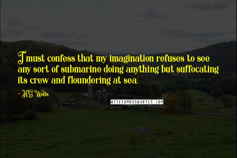 H.G.Wells Quotes: I must confess that my imagination refuses to see any sort of submarine doing anything but suffocating its crew and floundering at sea.