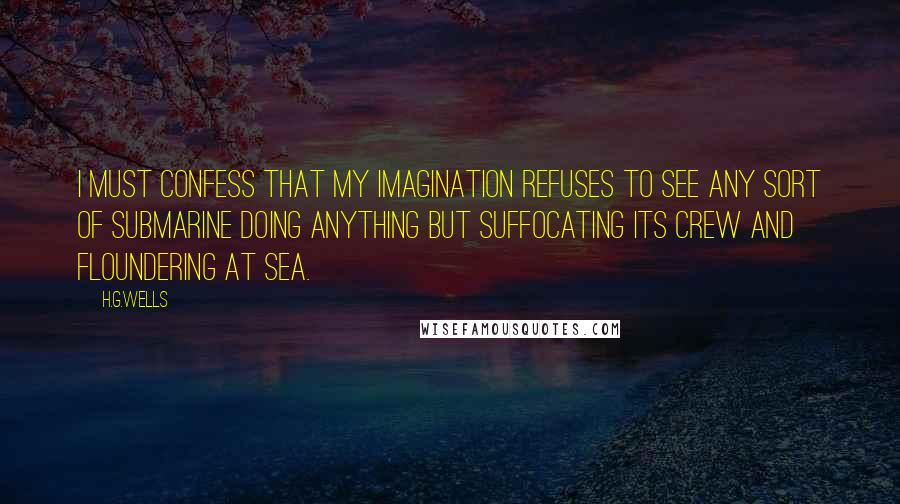 H.G.Wells Quotes: I must confess that my imagination refuses to see any sort of submarine doing anything but suffocating its crew and floundering at sea.