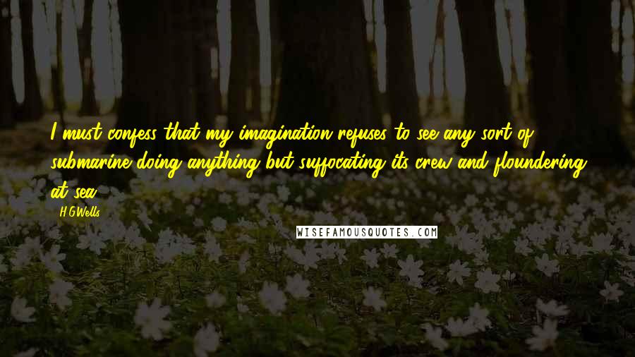 H.G.Wells Quotes: I must confess that my imagination refuses to see any sort of submarine doing anything but suffocating its crew and floundering at sea.