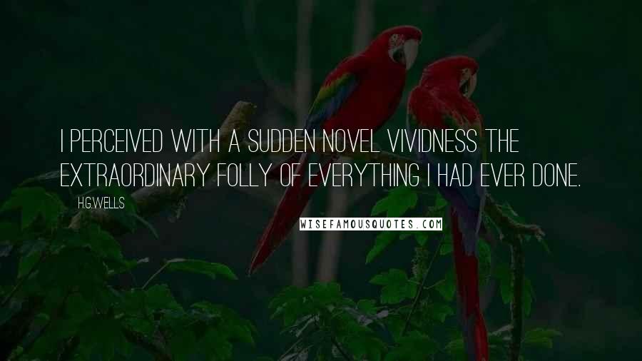 H.G.Wells Quotes: I perceived with a sudden novel vividness the extraordinary folly of everything I had ever done.