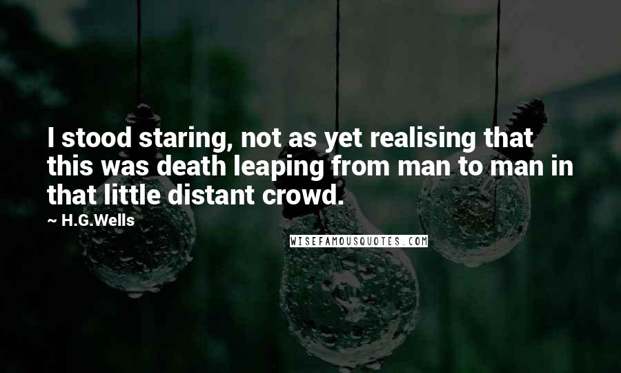 H.G.Wells Quotes: I stood staring, not as yet realising that this was death leaping from man to man in that little distant crowd.