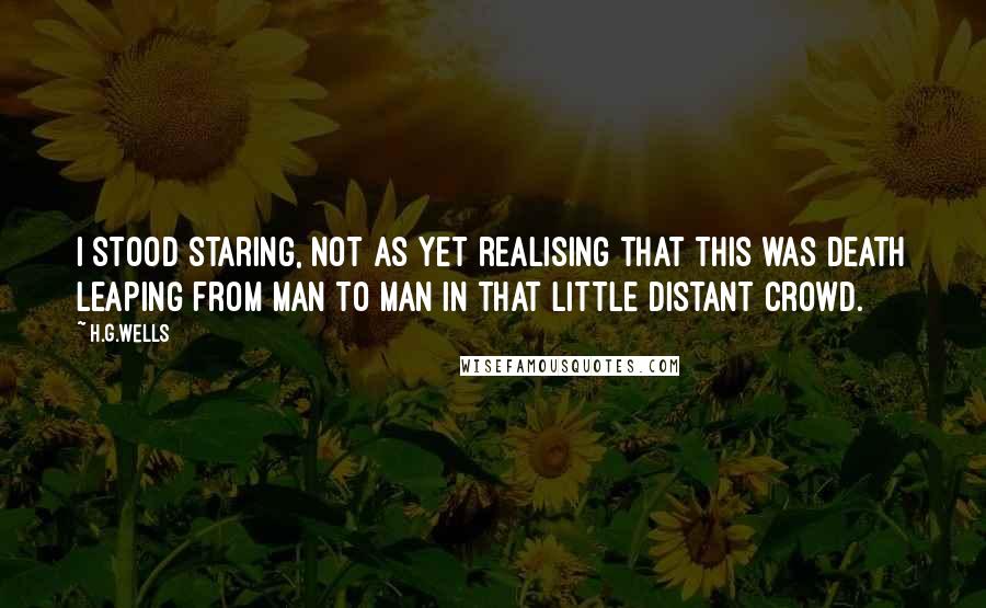 H.G.Wells Quotes: I stood staring, not as yet realising that this was death leaping from man to man in that little distant crowd.