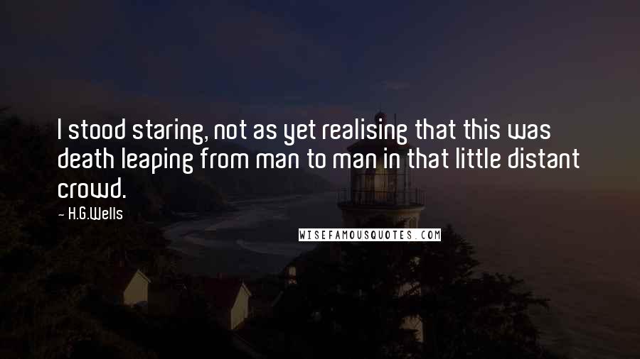 H.G.Wells Quotes: I stood staring, not as yet realising that this was death leaping from man to man in that little distant crowd.