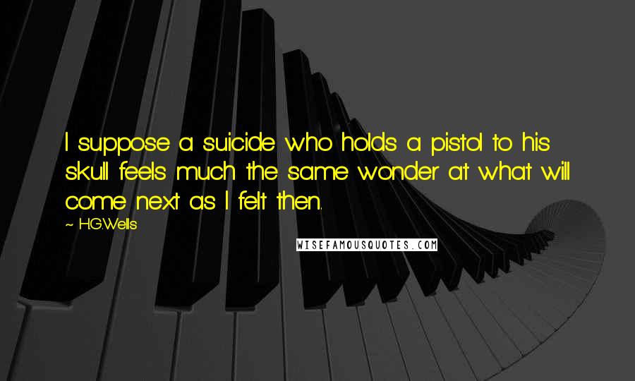 H.G.Wells Quotes: I suppose a suicide who holds a pistol to his skull feels much the same wonder at what will come next as I felt then.