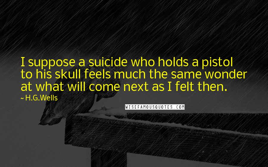 H.G.Wells Quotes: I suppose a suicide who holds a pistol to his skull feels much the same wonder at what will come next as I felt then.