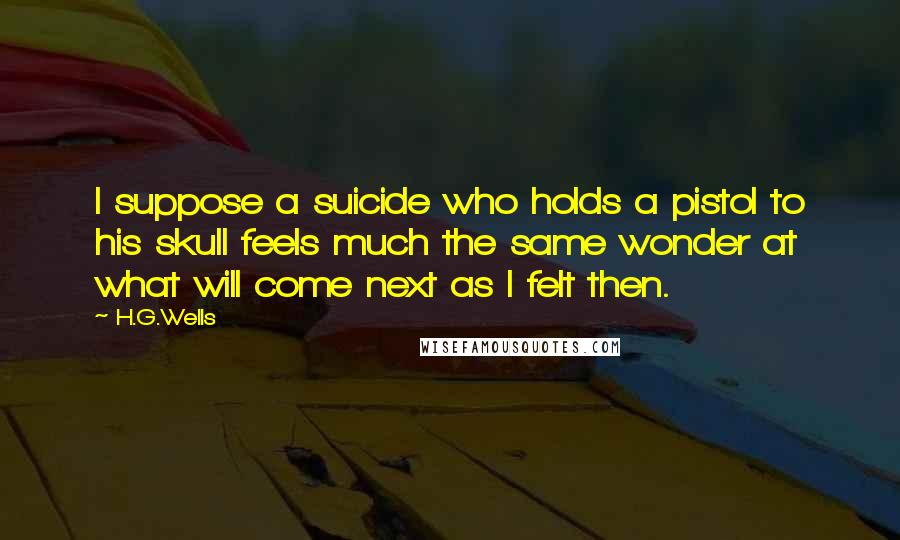 H.G.Wells Quotes: I suppose a suicide who holds a pistol to his skull feels much the same wonder at what will come next as I felt then.