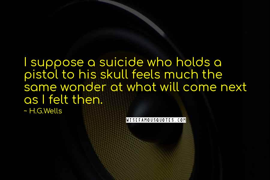 H.G.Wells Quotes: I suppose a suicide who holds a pistol to his skull feels much the same wonder at what will come next as I felt then.