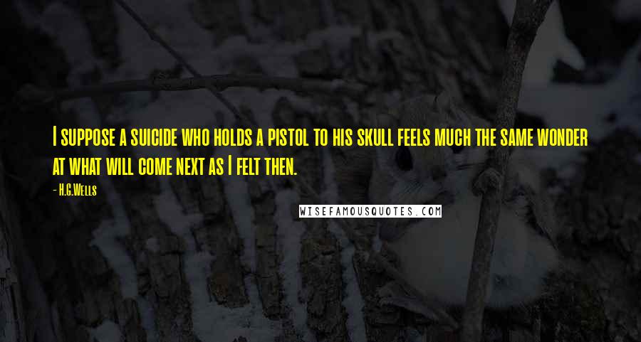 H.G.Wells Quotes: I suppose a suicide who holds a pistol to his skull feels much the same wonder at what will come next as I felt then.