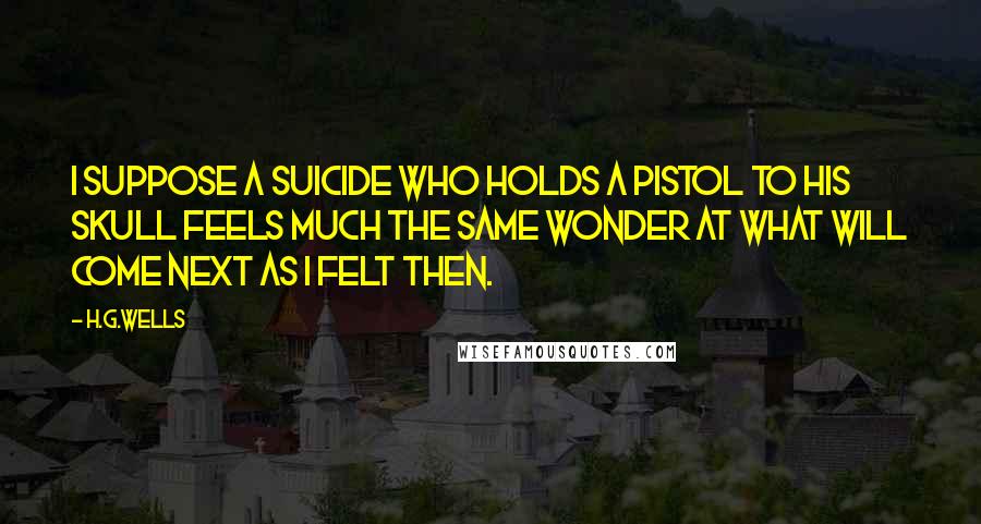 H.G.Wells Quotes: I suppose a suicide who holds a pistol to his skull feels much the same wonder at what will come next as I felt then.