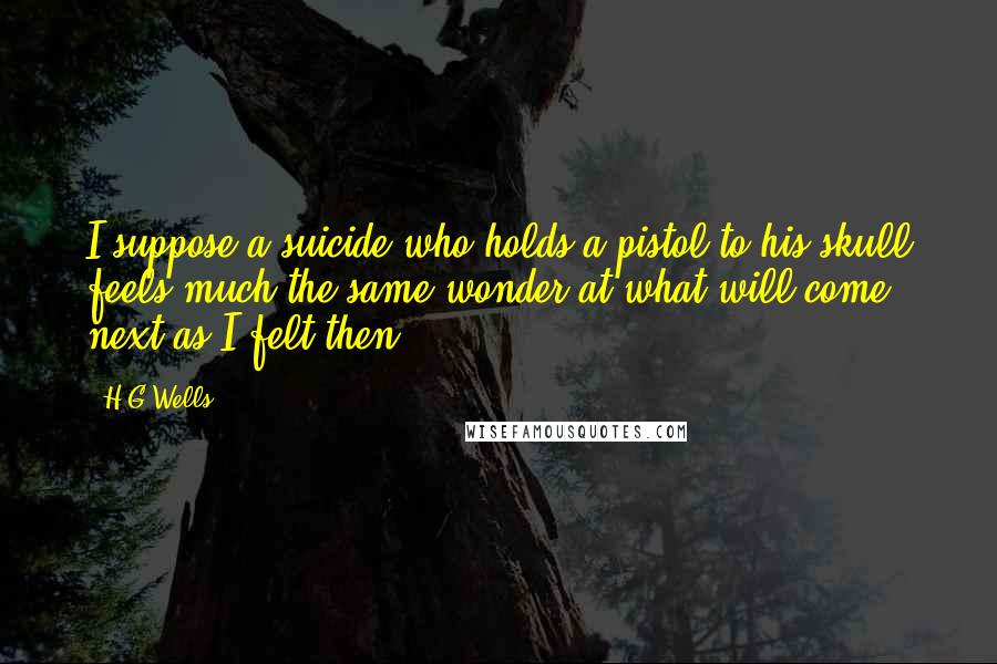 H.G.Wells Quotes: I suppose a suicide who holds a pistol to his skull feels much the same wonder at what will come next as I felt then.