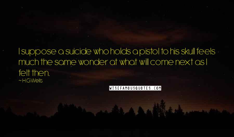 H.G.Wells Quotes: I suppose a suicide who holds a pistol to his skull feels much the same wonder at what will come next as I felt then.