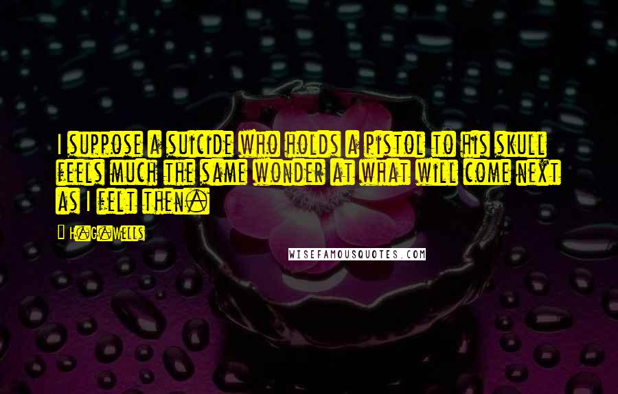 H.G.Wells Quotes: I suppose a suicide who holds a pistol to his skull feels much the same wonder at what will come next as I felt then.