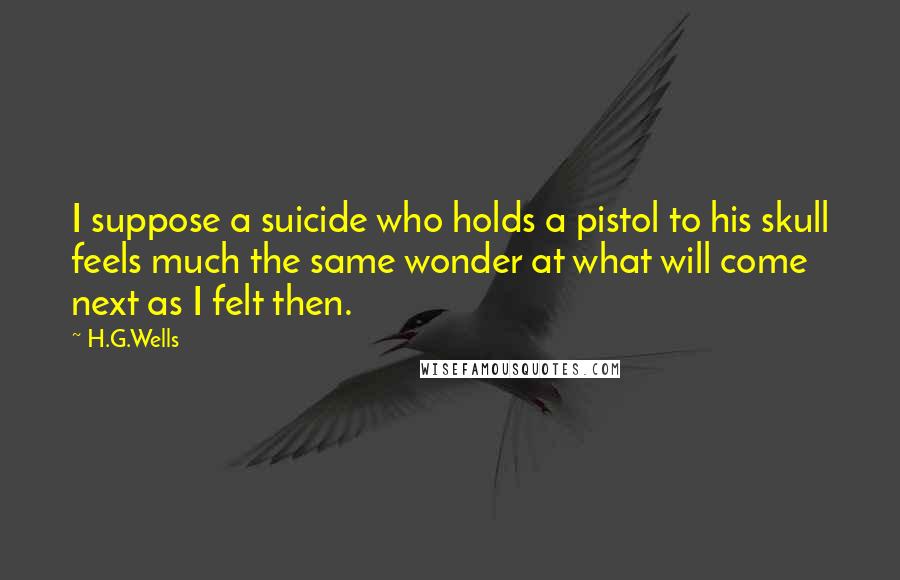 H.G.Wells Quotes: I suppose a suicide who holds a pistol to his skull feels much the same wonder at what will come next as I felt then.