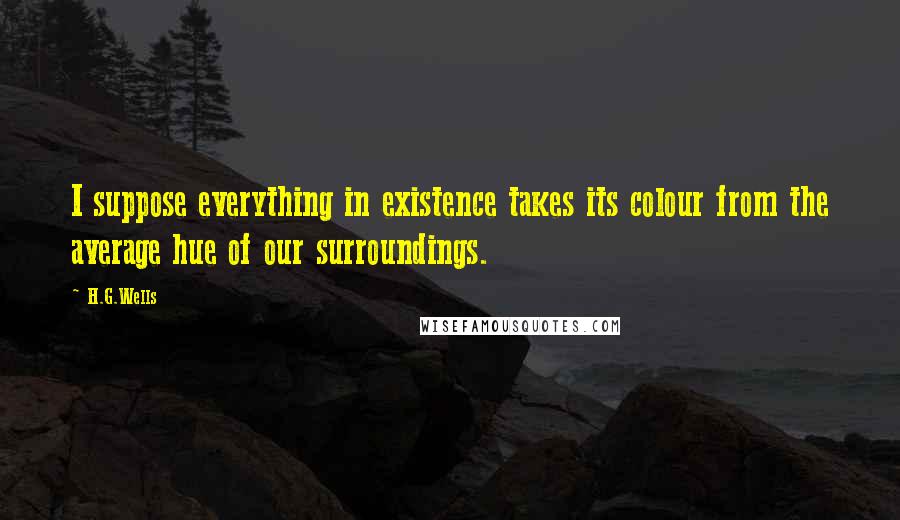 H.G.Wells Quotes: I suppose everything in existence takes its colour from the average hue of our surroundings.