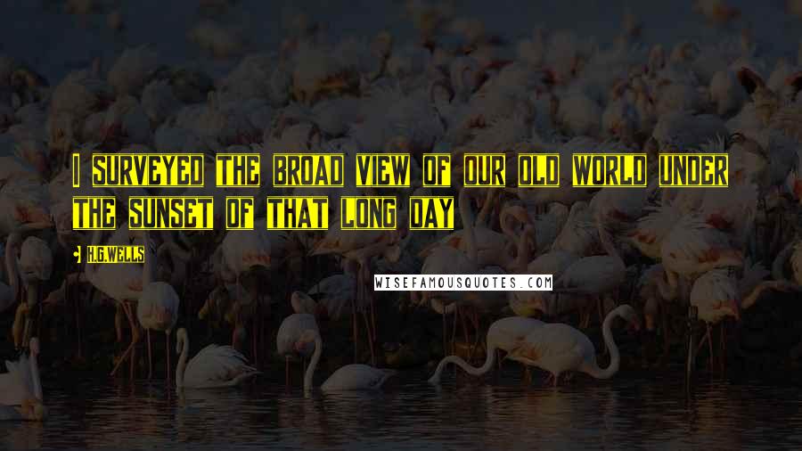 H.G.Wells Quotes: I surveyed the broad view of our old world under the sunset of that long day