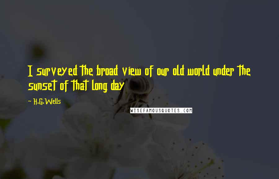 H.G.Wells Quotes: I surveyed the broad view of our old world under the sunset of that long day