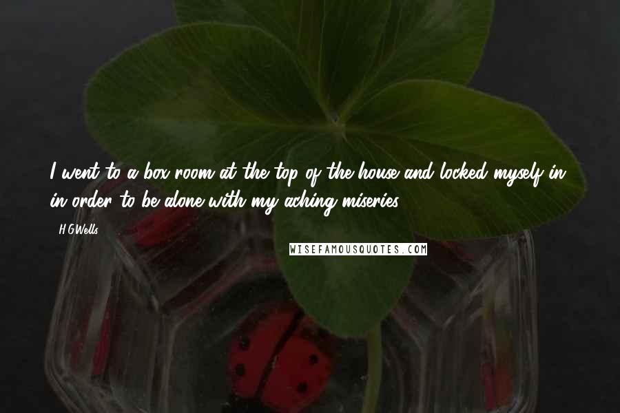 H.G.Wells Quotes: I went to a box room at the top of the house and locked myself in, in order to be alone with my aching miseries.