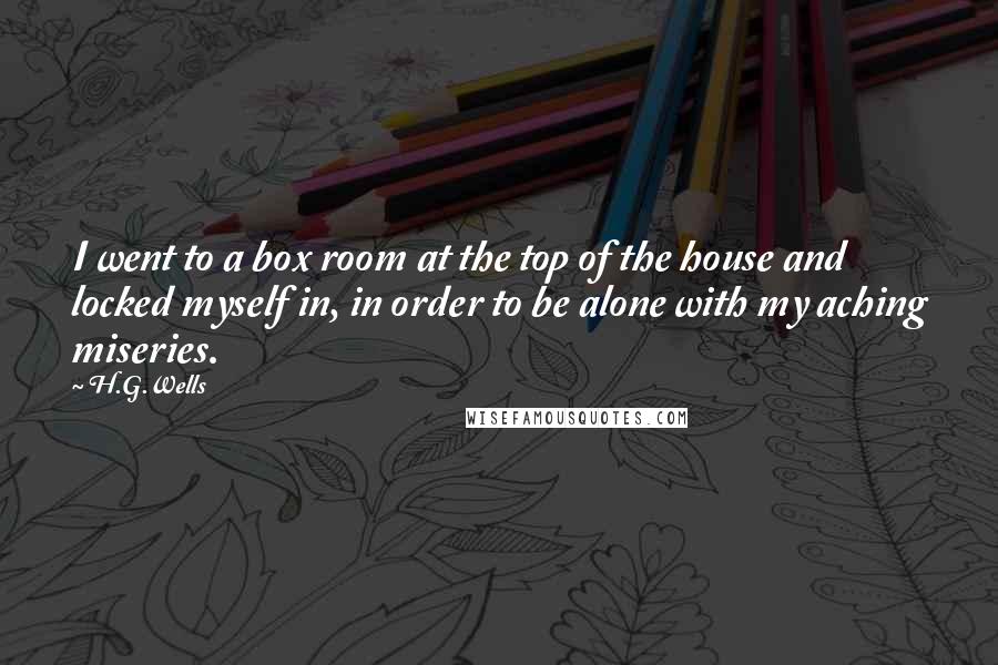 H.G.Wells Quotes: I went to a box room at the top of the house and locked myself in, in order to be alone with my aching miseries.