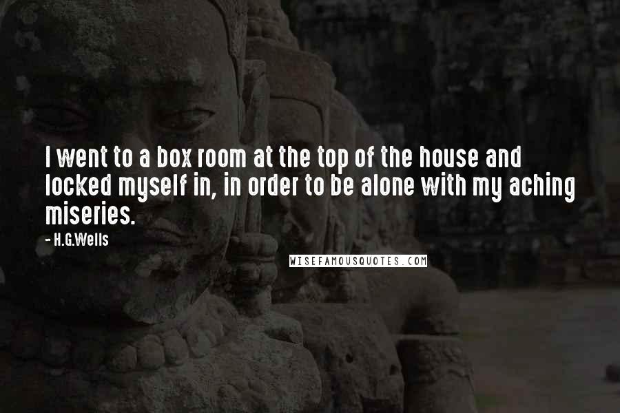 H.G.Wells Quotes: I went to a box room at the top of the house and locked myself in, in order to be alone with my aching miseries.