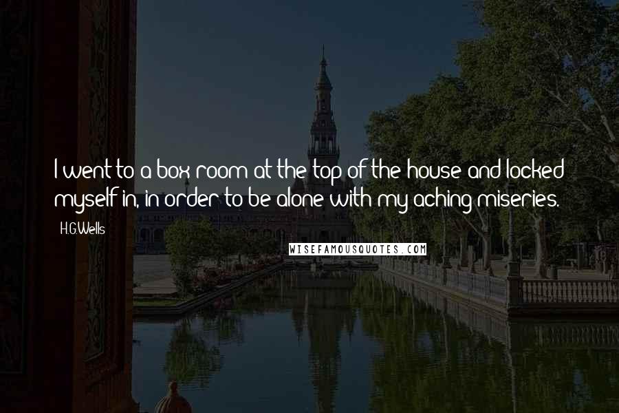 H.G.Wells Quotes: I went to a box room at the top of the house and locked myself in, in order to be alone with my aching miseries.