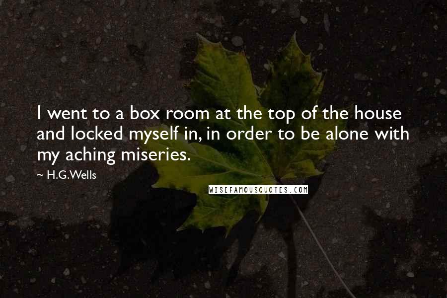 H.G.Wells Quotes: I went to a box room at the top of the house and locked myself in, in order to be alone with my aching miseries.