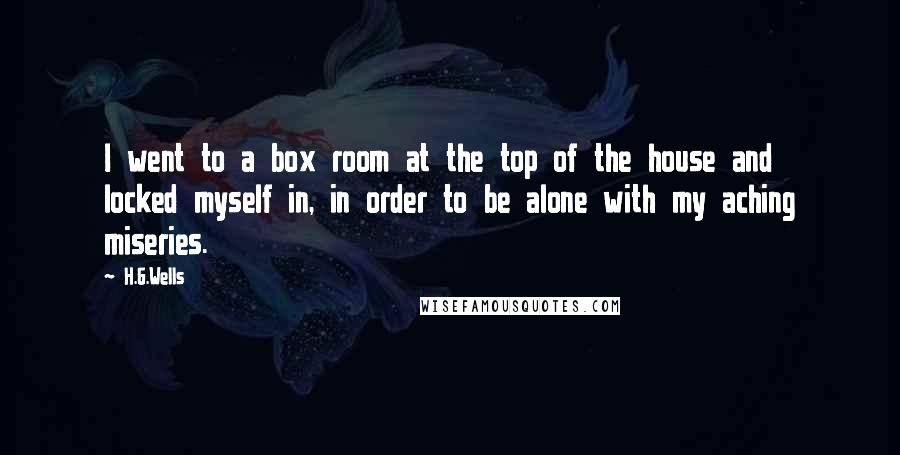 H.G.Wells Quotes: I went to a box room at the top of the house and locked myself in, in order to be alone with my aching miseries.