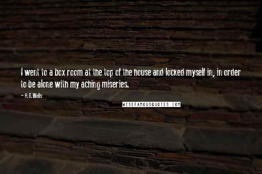 H.G.Wells Quotes: I went to a box room at the top of the house and locked myself in, in order to be alone with my aching miseries.