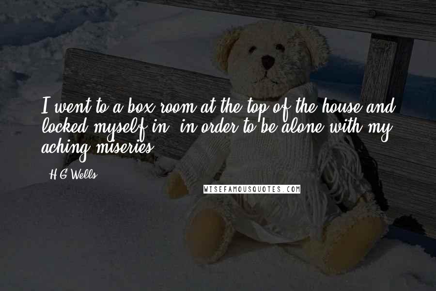 H.G.Wells Quotes: I went to a box room at the top of the house and locked myself in, in order to be alone with my aching miseries.