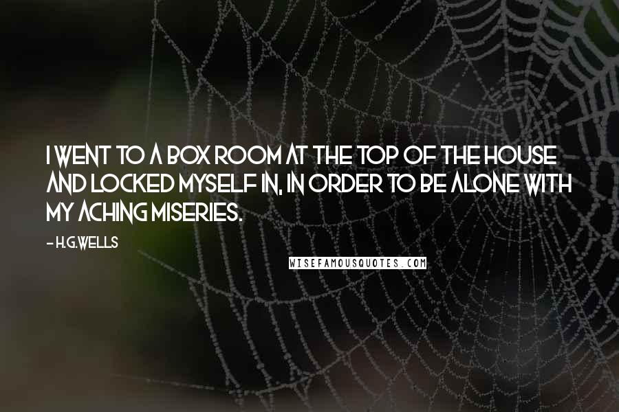 H.G.Wells Quotes: I went to a box room at the top of the house and locked myself in, in order to be alone with my aching miseries.