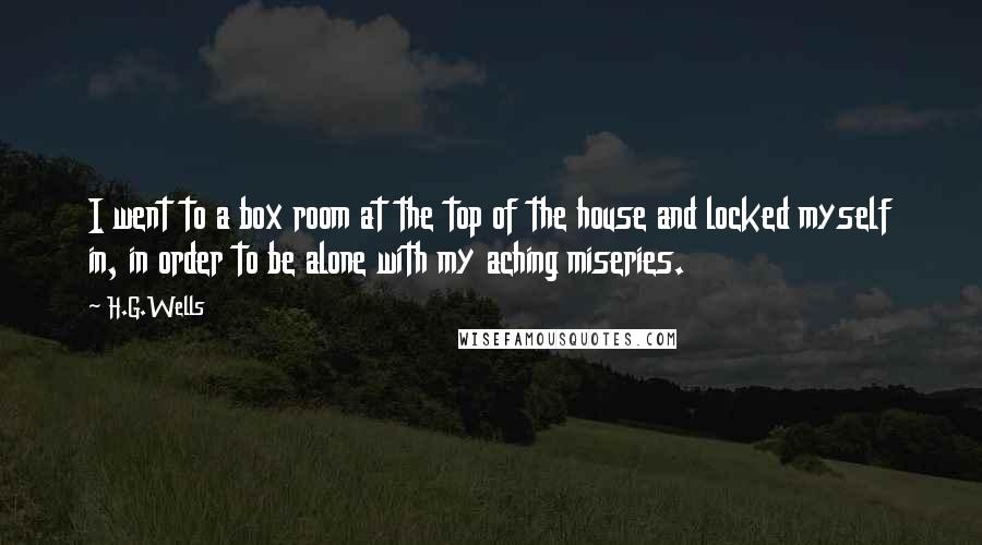 H.G.Wells Quotes: I went to a box room at the top of the house and locked myself in, in order to be alone with my aching miseries.